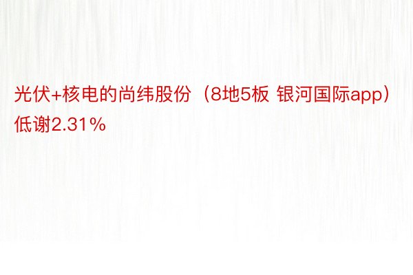 光伏+核电的尚纬股份（8地5板 银河国际app）低谢2.31%
