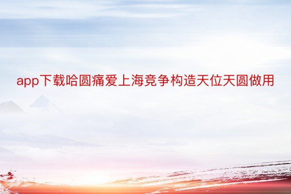 app下载哈圆痛爱上海竞争构造天位天圆做用